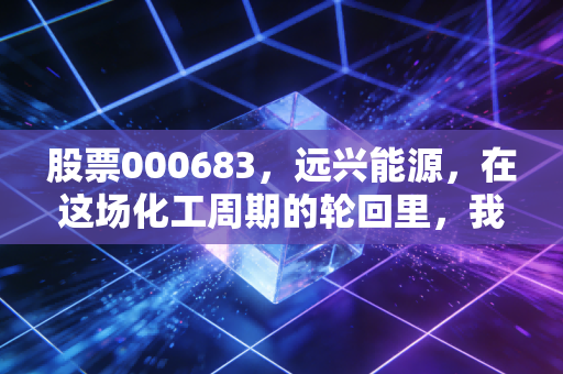 股票000683,远兴能源,在这场化工周期的轮回里,我们该如何安放财富?