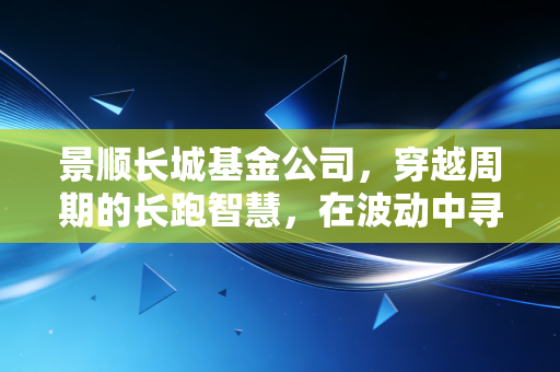 景顺长城基金公司,穿越周期的长跑智慧,在波动中寻找投资的压舱石