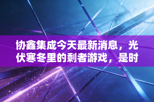协鑫集成今天最新消息,光伏寒冬里的剩者游戏,是时候抄底还是离场?