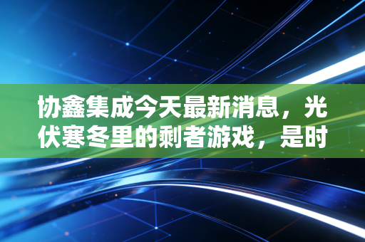 协鑫集成今天最新消息，光伏寒冬里的剩者游戏，是时候抄底还是离场？