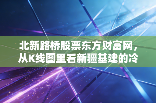 北新路桥股票东方财富网，从K线图里看新疆基建的冷暖人生