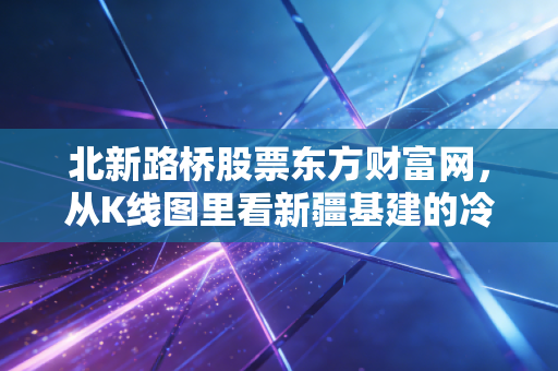 北新路桥股票东方财富网，从K线图里看新疆基建的冷暖人生