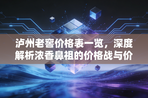 泸州老窖价格表一览，深度解析浓香鼻祖的价格战与价值论