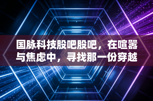 国脉科技股吧股吧，在喧嚣与焦虑中，寻找那一份穿越周期的定力
