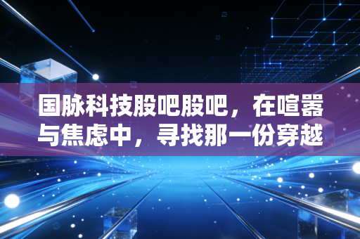国脉科技股吧股吧，在喧嚣与焦虑中，寻找那一份穿越周期的定力