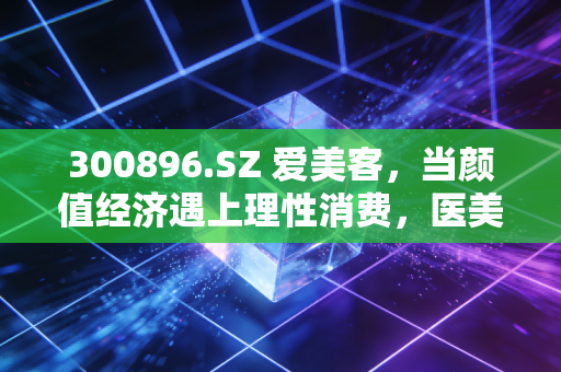 300896.SZ 爱美客,当颜值经济遇上理性消费,医美茅还能躺赢吗?