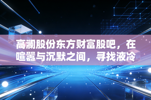 高澜股份东方财富股吧，在喧嚣与沉默之间，寻找液冷赛道的真实体温