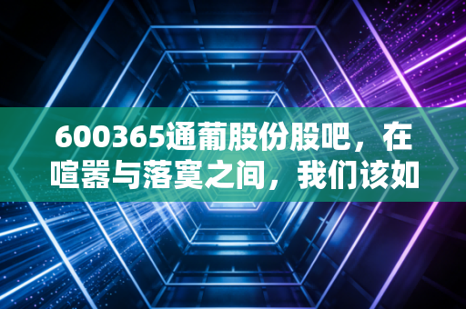 600365通葡股份股吧，在喧嚣与落寞之间，我们该如何审视这只老字号的沉浮？