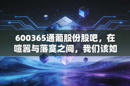 600365通葡股份股吧，在喧嚣与落寞之间，我们该如何审视这只老字号的沉浮？