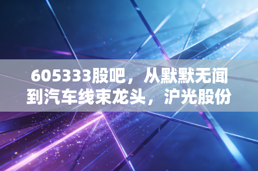 605333股吧,从默默无闻到汽车线束龙头,沪光股份的逆袭之路与散户的悲欢离合