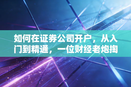 如何在证券公司开户,从入门到精通,一位财经老炮掏心窝子的实操指南