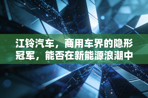 江铃汽车,商用车界的隐形冠军,能否在新能源浪潮中再造传奇?