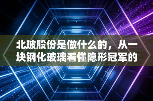 北玻股份是做什么的,从一块钢化玻璃看懂隐形冠军的硬核生意