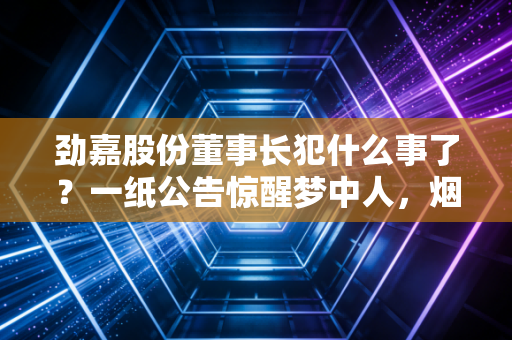 劲嘉股份董事长犯什么事了？一纸公告惊醒梦中人，烟草反腐风暴下的众生相