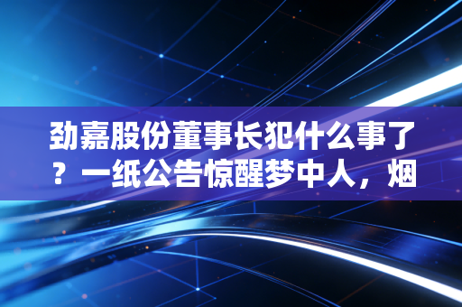 劲嘉股份董事长犯什么事了？一纸公告惊醒梦中人，烟草反腐风暴下的众生相