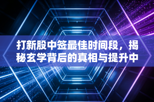打新股中签最佳时间段，揭秘玄学背后的真相与提升中签率的实操策略