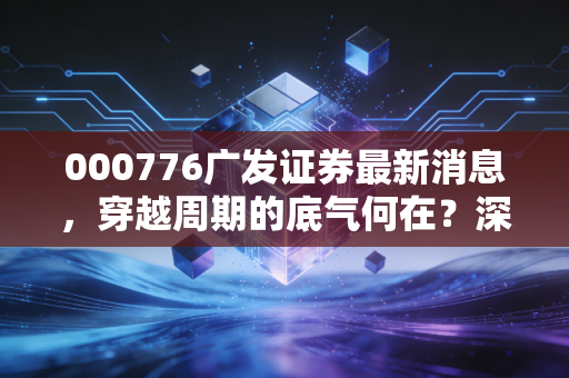000776广发证券最新消息，穿越周期的底气何在？深度解析老牌券商的突围与隐忧