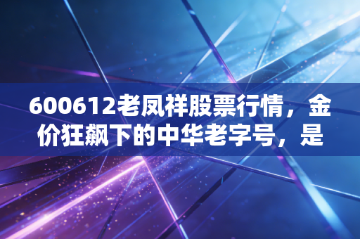 600612老凤祥股票行情，金价狂飙下的中华老字号，是黄金坑还是最后的晚餐？
