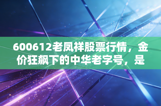 600612老凤祥股票行情，金价狂飙下的中华老字号，是黄金坑还是最后的晚餐？