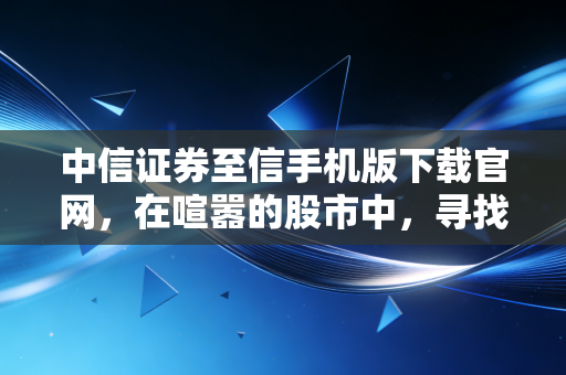 中信证券至信手机版下载官网，在喧嚣的股市中，寻找一份属于你的确定性
