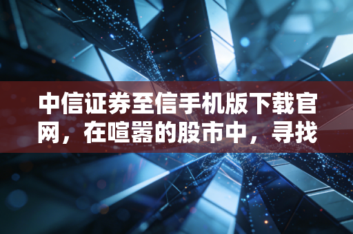 中信证券至信手机版下载官网，在喧嚣的股市中，寻找一份属于你的确定性