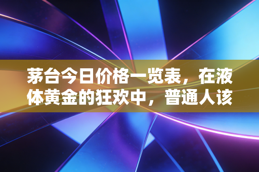 茅台今日价格一览表,在液体黄金的狂欢中,普通人该如何自处?