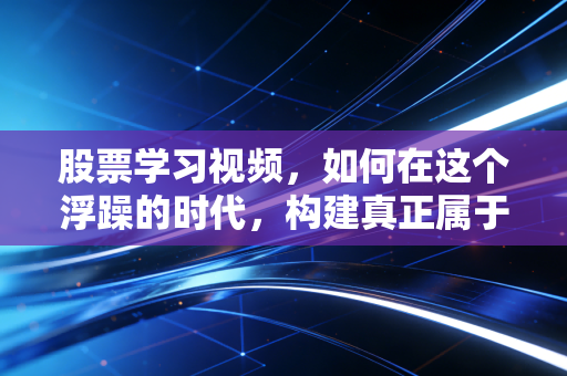 股票学习视频，如何在这个浮躁的时代，构建真正属于你的交易认知体系