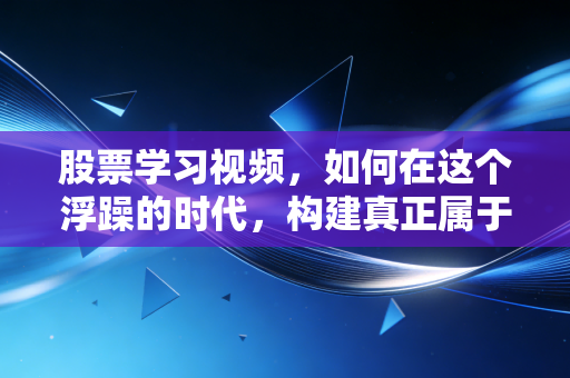 股票学习视频，如何在这个浮躁的时代，构建真正属于你的交易认知体系