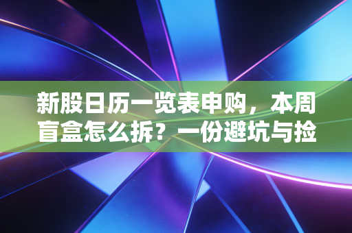 新股日历一览表申购，本周盲盒怎么拆？一份避坑与捡钱的实战指南