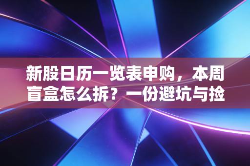 新股日历一览表申购，本周盲盒怎么拆？一份避坑与捡钱的实战指南