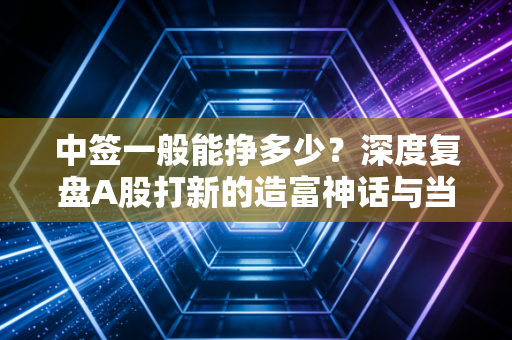中签一般能挣多少？深度复盘A股打新的造富神话与当下生存法则