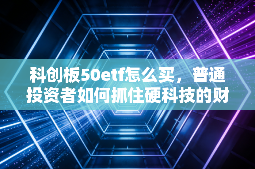 科创板50etf怎么买，普通投资者如何抓住硬科技的财富浪潮