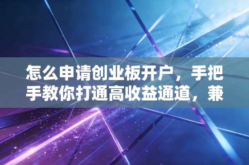 怎么申请创业板开户,手把手教你打通高收益通道,兼谈我的避坑心得