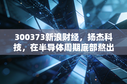 300373新浪财经，扬杰科技，在半导体周期底部熬出未来，现在是不是布局的好时机？