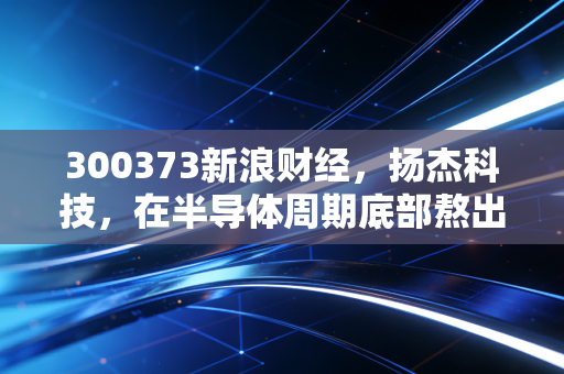 300373新浪财经，扬杰科技，在半导体周期底部熬出未来，现在是不是布局的好时机？