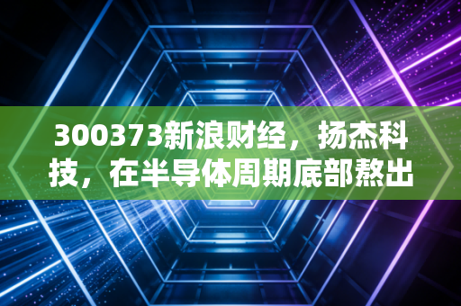 300373新浪财经，扬杰科技，在半导体周期底部熬出未来，现在是不是布局的好时机？