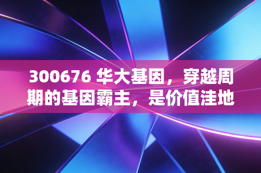 300676 华大基因，穿越周期的基因霸主，是价值洼地还是资本迷局？