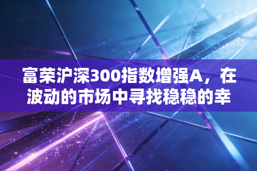 富荣沪深300指数增强A，在波动的市场中寻找稳稳的幸福与超额收益