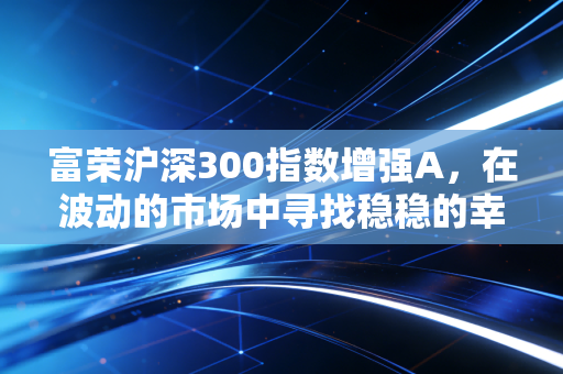富荣沪深300指数增强A，在波动的市场中寻找稳稳的幸福与超额收益
