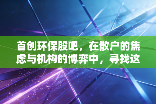 首创环保股吧，在散户的焦虑与机构的博弈中，寻找这只绿电巨头的长期价值