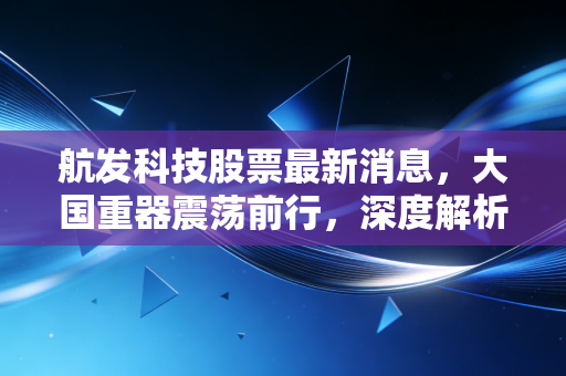 航发科技股票最新消息,大国重器震荡前行,深度解析其投资逻辑与未来机遇