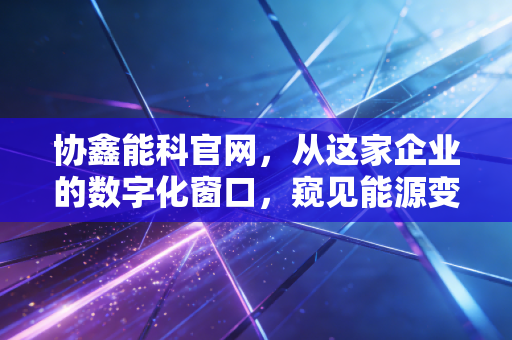 协鑫能科官网,从这家企业的数字化窗口,窥见能源变革的万亿蓝海