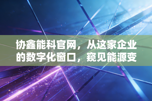 协鑫能科官网,从这家企业的数字化窗口,窥见能源变革的万亿蓝海
