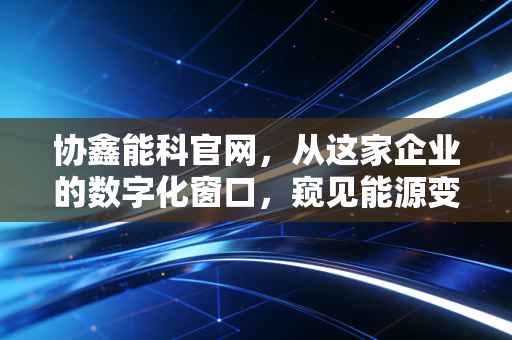 协鑫能科官网，从这家企业的数字化窗口，窥见能源变革的万亿蓝海