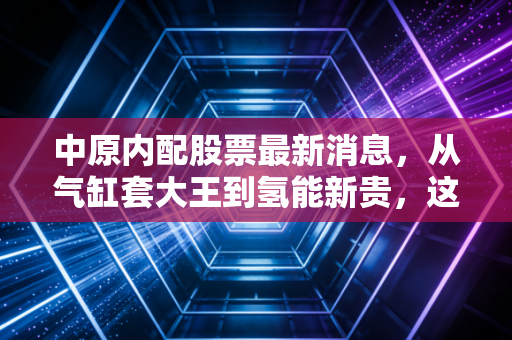 中原内配股票最新消息，从气缸套大王到氢能新贵，这只老牌白马股的破茧之路还能走多远？