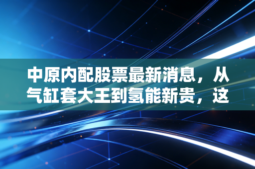 中原内配股票最新消息,从气缸套大王到氢能新贵,这只老牌白马股的破茧之路还能走多远?