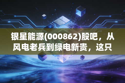 银星能源(000862)股吧，从风电老兵到绿电新贵，这只票到底值不值得拿？