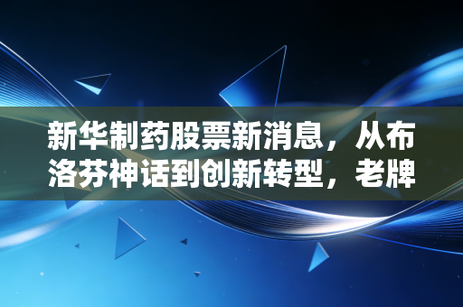 新华制药股票新消息，从布洛芬神话到创新转型，老牌药企的二次春天还能持续多久？