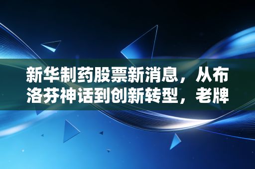 新华制药股票新消息，从布洛芬神话到创新转型，老牌药企的二次春天还能持续多久？