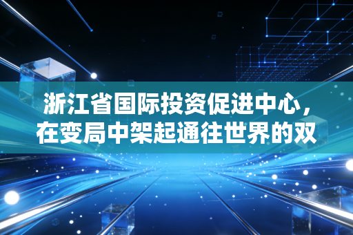 浙江省国际投资促进中心,在变局中架起通往世界的双向快车道